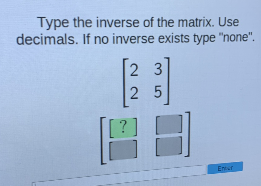 Type the inverse of the matrix. Use decimals. If no inverse exists type "none".
\[
\left[\begin{array}{ll}
2 & 3 \\
2 & 5
\end{array}\right]
\]