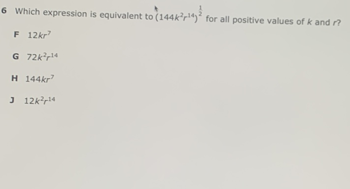 6 Which expression is equivalent to \( \left(144 k^{2} r^{14}\right)^{\frac{1}{2}} \) for all positive values of \( k \) and \( r \) ?
F \( 12 k r^{7} \)
G \( 72 k^{2} r^{14} \)
H \( 144 k r^{7} \)
J \( 12 k^{2} r^{14} \)