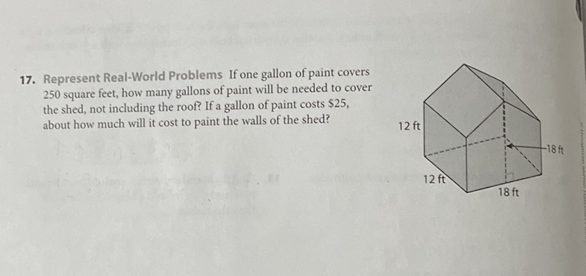 17. Represent Real-World Problems If one gallon of paint covers 250 square feet, how many gallons of paint will be needed to cover the shed, not including the roof? If a gallon of paint costs \( \$ 25 \), about how much will it cost to paint the walls of the shed?