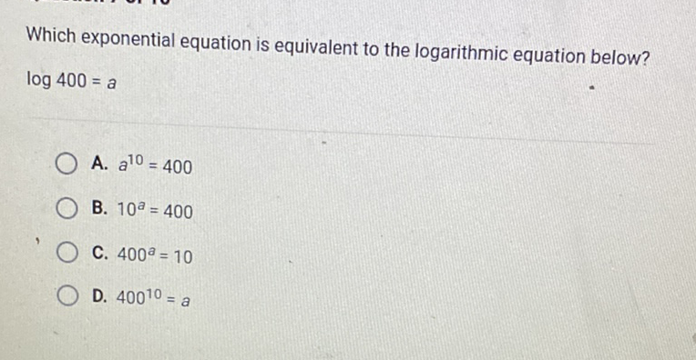 Which exponential equation is equivalent to the logarithmic equation below? \( \log 400=a \)
A. \( a^{10}=400 \)
B. \( 10^{a}=400 \)
C. \( 400^{a}=10 \)
D. \( 400^{10}=a \)