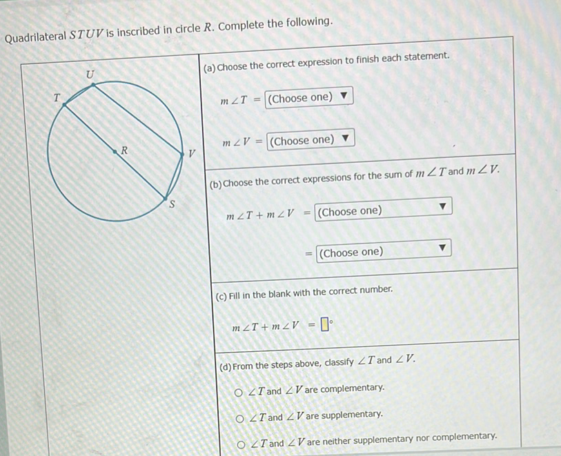 Quadrilateral \( S T U V \) is inscribed in circle \( R \). Complete the following.
\begin{tabular}{|l|l} \hline\( U \) & (a) Choose the correct expression to finish each statement. \end{tabular}
\[
m \angle T=\text { (Choose one) } \nabla
\]
\( = \) (Choose one)
(c) Fill in the blank with the correct number.
\[
m \angle T+m \angle V=\square^{\circ}
\]
(d) From the steps above, classify \( \angle T \) and \( \angle V \).
\( \angle T \) and \( \angle V \) are complementary.
\( \angle T \) and \( \angle V \) are supplementary.
\( \angle T \) and \( \angle V \) are neither supplementary nor complementary.