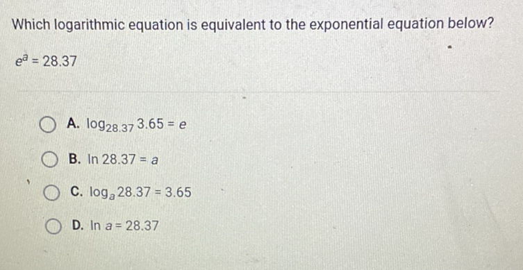 Which logarithmic equation is equivalent to the exponential equation below? \( e^{a}=28.37 \)
A. \( \log _{28.37} 3.65=e \)
B. \( \ln 28.37=a \)
C. \( \log _{a} 28.37=3.65 \)
D. \( \ln a=28.37 \)