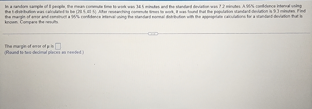 In a random sample of 8 people, the mean commute time to work was \( 34.5 \) minutes and the standard deviation was \( 7.2 \) minutes. A \( 95 \% \) confidence interval using the t-distribution was calculated to be \( (28.5,40.5) \). After researching commute times to work, it was found that the population standard deviation is \( 9.3 \) minutes. Find the margin of error and construct a \( 95 \% \) confidence interval using the standard normal distribution with the appropriate calculations for a standard deviation that is known. Compare the results.
The margin of error of \( \mu \) is
(Round to two decimal places as needed.)