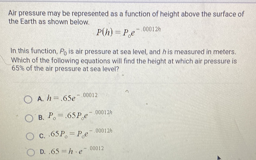 Air pressure may be represented as a function of height above the surface of the Earth as shown below.
\[
P(h)=P_{0} e^{-.00012 h}
\]
In this function, \( P_{0} \) is air pressure at sea level, and \( h \) is measured in meters. Which of the following equations will find the height at which air pressure is \( 65 \% \) of the air pressure at sea level?
A. \( h=.65 e^{-.00012} \)
B. \( P_{0}=.65 P_{0} e^{-.00012 h} \)
c. \( .65 P_{0}=P_{0} e^{-.00012 h} \)
D. \( .65=h \cdot e^{-.00012} \)