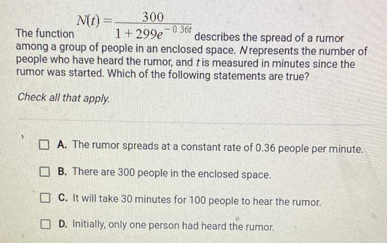 The function \( N(t)=\frac{300}{1+299 e^{-0.36 t}} \) describes the spread of a rumor among a group of people in an enclosed space. \( N \) represents the number of people who have heard the rumor, and \( t \) is measured in minutes since the rumor was started. Which of the following statements are true?
Check all that apply.
A. The rumor spreads at a constant rate of \( 0.36 \) people per minute.
B. There are 300 people in the enclosed space.
C. It will take 30 minutes for 100 people to hear the rumor.
D. Initially, only one person had heard the rumor.