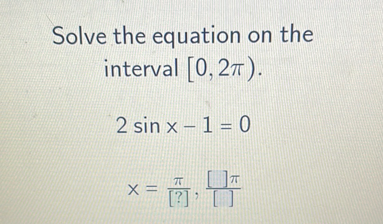 Solve the equation on the interval \( [0,2 \pi) \).
\[
\begin{array}{r}
2 \sin x-1=0 \\
x=\frac{\pi}{[?]}, \frac{[] \pi}{[]}
\end{array}
\]