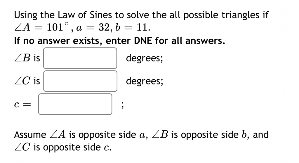 Using the Law of Sines to solve the all possible triangles if \( \angle A=101^{\circ}, a=32, b=11 \).
If no answer exists, enter DNE for all answers.
Assume \( \angle A \) is opposite side \( a, \angle B \) is opposite side \( b \), and \( \angle C \) is opposite side \( c \).