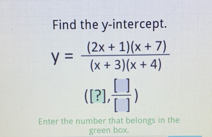 Find the \( y \)-intercept.
\[
\begin{array}{c}
y=\frac{(2 x+1)(x+7)}{(x+3)(x+4)} \\
\left([?], \frac{[]}{[]}\right)
\end{array}
\]
Enter the number that belongs in the green box.