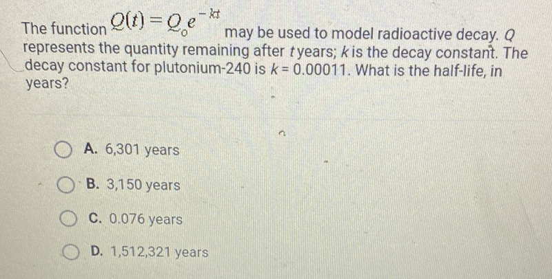 The function \( Q(t)=Q_{0} e^{-k t} \) may be used to model radioactive decay. \( Q \) represents the quantity remaining after \( t \) years; \( k \) is the decay constant. The decay constant for plutonium-240 is \( k=0.00011 \). What is the half-life, in years?
A. 6,301 years
B. 3,150 years
C. \( 0.076 \) years
D. \( 1,512,321 \) years