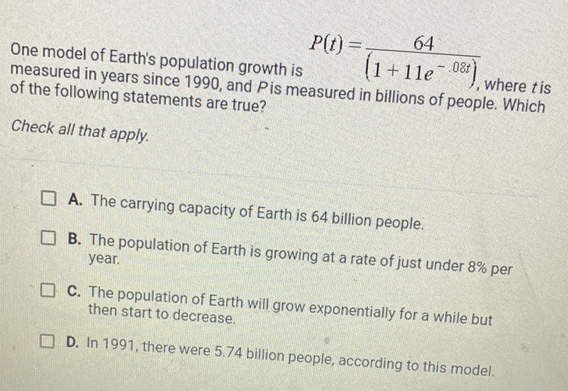 One model of Earth's population growth is \( P(t)=\frac{64}{\left(1+11 e^{-.08 t}\right)} \), where \( t \) is measured in years since 1990 , and \( P \) is measured in billions of people. Which of the following statements are true?
Check all that apply.
A. The carrying capacity of Earth is 64 billion people.
B. The population of Earth is growing at a rate of just under \( 8 \% \) per year.
C. The population of Earth will grow exponentially for a while but then start to decrease.

D. In 1991 , there were \( 5.74 \) billion people, according to this model.