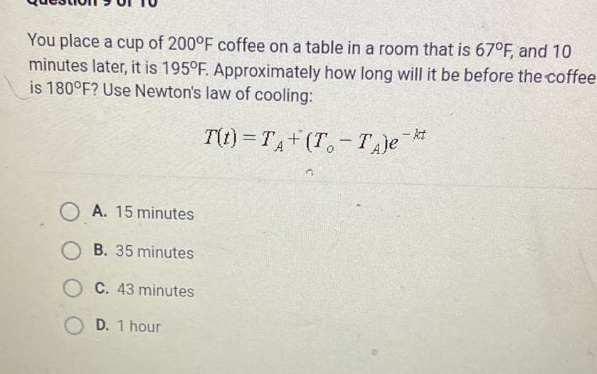 You place a cup of \( 200^{\circ} \mathrm{F} \) coffee on a table in a room that is \( 67^{\circ} \mathrm{F} \), and 10 minutes later, it is \( 195^{\circ} \mathrm{F} \). Approximately how long will it be before the coffee is \( 180^{\circ} \mathrm{F} \) ? Use Newton's law of cooling:
\[
T(t)=T_{A}+\left(T_{0}-T_{A}\right) e^{-k t}
\]
A. 15 minutes
B. 35 minutes
C. 43 minutes
D. 1 hour