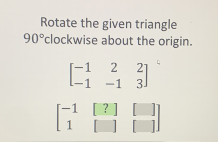 Rotate the given triangle \( 90^{\circ} \) clockwise about the origin.
\( \left[\begin{array}{ccc}-1 & 2 & 2 \\ -1 & -1 & 3\end{array}\right] \)
\( \left[\begin{array}{ccc}-1 & {[?]} & {[]} \\ 1 & {[} & {[}\end{array}\right] \)