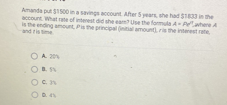 Amanda put \( \$ 1500 \) in a savings account. After 5 years, she had \( \$ 1833 \) in the account. What rate of interest did she earn? Use the formula \( A=P e^{r t} \), where \( A \) is the ending amount, \( P \) is the principal (initial amount), \( r \) is the interest rate, and \( t \) is time.
A. \( 20 \% \)
B. \( 5 \% \)
C. \( 3 \% \)
D. \( 4 \% \)