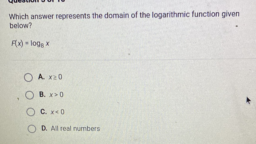 Which answer represents the domain of the logarithmic function given below?
\[
F(x)=\log _{8} x
\]
A. \( x \geq 0 \)
B. \( x>0 \)
C. \( x<0 \)
D. All real numbers