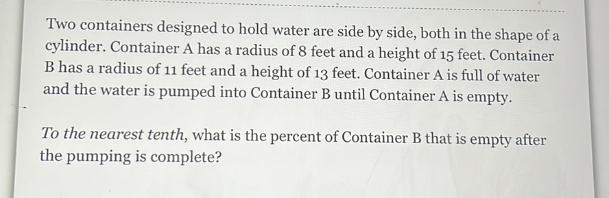 Two containers designed to hold water are side by side, both in the shape of a cylinder. Container A has a radius of 8 feet and a height of 15 feet. Container \( B \) has a radius of 11 feet and a height of 13 feet. Container \( A \) is full of water and the water is pumped into Container \( B \) until Container \( A \) is empty.

To the nearest tenth, what is the percent of Container \( \mathrm{B} \) that is empty after the pumping is complete?