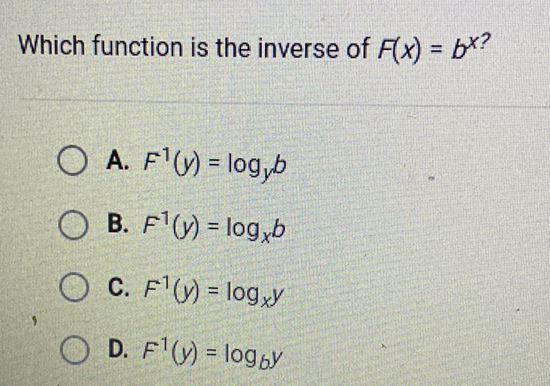 Which function is the inverse of \( F(x)=b^{x} \) ?
A. \( F^{-1}(y)=\log _{y} b \)
B. \( F^{-1}(y)=\log _{x} b \)
C. \( F^{1}(y)=\log _{x} y \)
D. \( F^{1}(y)=\log _{b y} y \)