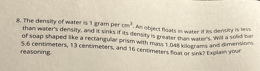 8. The density of water is 1 gram per \( \mathrm{cm}^{3} \). An object floats in water if its density is less than water's density, and it sinks if its density is greater than water's. Will a solid bar of soap shaped like a rectangular prism with mass \( 1.048 \) kilograms and dimensions \( 5.6 \) centimeters, 13 centimeters, and 16 centimeters float or sink? Explain your reasoning.