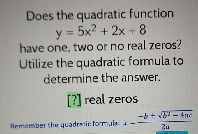 Does the quadratic function
\[
y=5 x^{2}+2 x+8
\]
have one, two or no real zeros?
Utilize the quadratic formula to determine the answer.
[?] real zeros
Remember the quadratic formula: \( x=\frac{-b \pm \sqrt{b^{2}-4 a c}}{2 a} \)