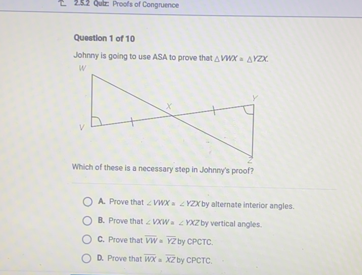 E 2.5.2 Qulz Proofs of Congruence
Question 1 of 10
Johnny is going to use ASA to prove that \( \triangle V W X \cong \triangle Y Z X \).
Which of these is a necessary step in Johnny's proof?
A. Prove that \( \angle V W X \cong \angle Y Z X \) by alternate interior angles.
B. Prove that \( \angle V X W \cong \angle Y X Z \) by vertical angles.
C. Prove that \( \overline{V W} \simeq \overline{Y Z} \) by CPCTC.
D. Prove that \( \overline{W X} \simeq \overline{X Z} \) by CPCTC.