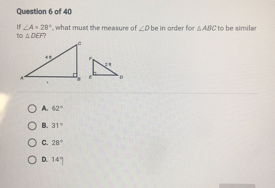 Question 6 of 40
If \( \angle A=28^{\circ} \), what must the measure of \( \angle D \) be in order for \( \triangle A B C \) to be similar to \( \triangle D E F \) ?
A. \( 62^{\circ} \)
B. \( 31^{\circ} \)
C. \( 28^{\circ} \)
D. \( 14 \% \)