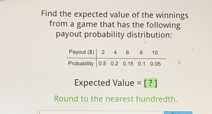 Find the expected value of the winnings from a game that has the following payout probability distribution:
\begin{tabular}{c|ccccc} 
Payout (\$) & 2 & 4 & 6 & 8 & 10 \\
\hline Probability & \( 0.5 \) & \( 0.2 \) & \( 0.15 \) & \( 0.1 \) & \( 0.05 \)
\end{tabular}
Expected Value = [?]
Round to the nearest hundredth.