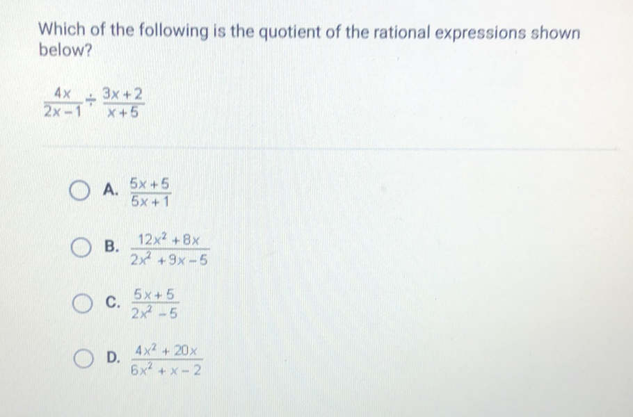 Which of the following is the quotient of the rational expressions shown below?
\[
\frac{4 x}{2 x-1} \div \frac{3 x+2}{x+5}
\]
A. \( \frac{5 x+5}{5 x+1} \)
B. \( \frac{12 x^{2}+8 x}{2 x^{2}+9 x-5} \)
C. \( \frac{5 x+5}{2 x^{2}-5} \)
D. \( \frac{4 x^{2}+20 x}{6 x^{2}+x-2} \)