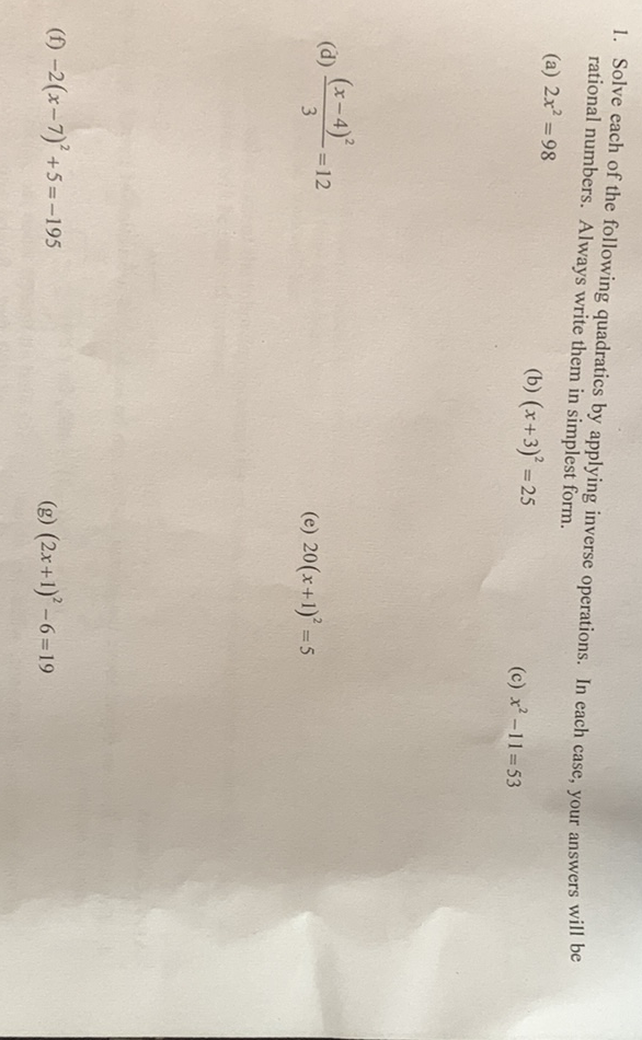 1. Solve each of the following quadratics by applying inverse operations. In each case, your answers will be rational numbers. Always write them in simplest form.
(a) \( 2 x^{2}=98 \)
(b) \( (x+3)^{2}=25 \)
(c) \( x^{2}-11=53 \)
(d) \( \frac{(x-4)^{2}}{3}=12 \)
(e) \( 20(x+1)^{2}=5 \)
(f) \( -2(x-7)^{2}+5=-195 \)
(g) \( (2 x+1)^{2}-6=19 \)