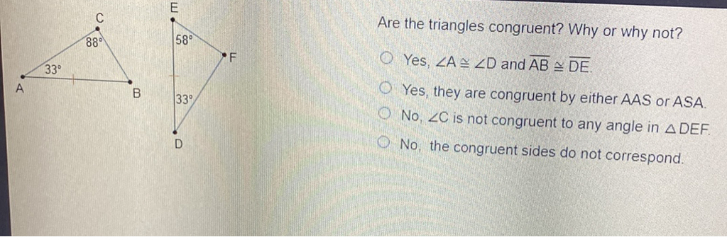 Are the triangles congruent? Why or why not? \( \mathrm{F} \)
Yes, \( \angle A \cong \angle D \) and \( \overline{A B} \cong \overline{D E} \)
Yes, they are congruent by either AAS or \( A S A \).
No, \( \angle C \) is not congruent to any angle in \( \triangle D E F \).
No, the congruent sides do not correspond.