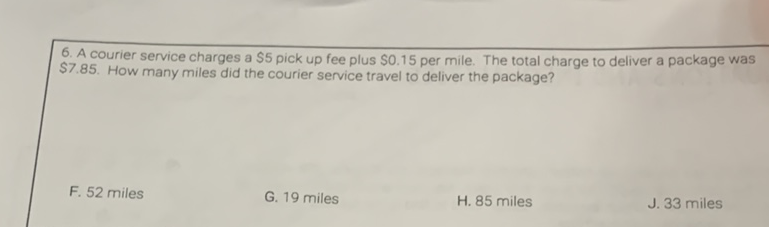 6. A courier service charges a \( \$ 5 \) pick up fee plus \( \$ 0.15 \) per mile. The total charge to deliver a package was \$7.85. How many miles did the courier service travel to deliver the package?
F. 52 miles
G. 19 miles
H. 85 miles
J. 33 miles