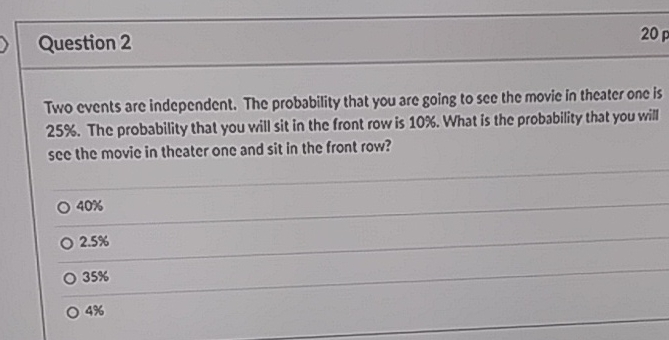 Question 2
Two events are independent. The probability that you are going to sec the movie in theater one is \( 25 \% \). The probability that you will sit in the front row is \( 10 \% \). What is the probability that you will see the movie in theater one and sit in the front row?
\( 40 \% \)
\( 2.5 \% \)
\( 35 \% \)
\( 4 \% \)