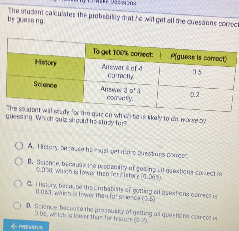 The student calculates the probability that he will get all the questions correc by guessing.
\begin{tabular}{|c|c|c|}
\hline History & To get \( 100 \% \) correct: & P(guess is correct) \\
\hline Sclence & Answer 4 of 4 correctly. & \( 0.5 \) \\
\hline Answer 3 of 3 correctly. & \( 0.2 \) \\
\hline
\end{tabular}
The student will study for the quiz on which he is likely to do worse by guessing. Which quiz should he study for?
A. History, because he must get more questions correct.
B. Science, because the probability of getting all questions correct is \( 0.008 \), which is lower than for history \( (0.063) \).

C. History, because the probability of getting all questions correct is \( 0.063 \), which is lower than for science \( (0.6) \).

D. Science, because the probability of getting all questions correct is \( 0.06 \), which is lower than for history \( (0.2) \).
— previous
