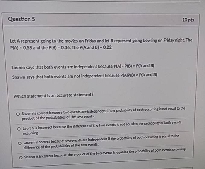 Question 5
10 pts
Let A represent going to the movies on Friday and let B represent going bowling on Friday night. The \( P(A)=0.58 \) and the \( P(B)=0.36 \). The \( P(A \) and \( B)=0.22 \).
Lauren says that both events are independent because \( P(A)-P(B)=P(A \) and \( B) \)
Shawn says that both events are not independent because \( P(A) P(B)=P(A \) and \( B) \)
Which statement is an accurate statement?
Shrwn is correct because two events are independent if the probabity of both occurring is not equal to the product of the probubuities of the two events.
- Luren is incorrect because the difference of the two events is not equal to the probubity of both events occurring
Luren is correct because two events sre independent if the probability of both occurring is equal to the ditference of the probablities of the two events.
Shawn is incorrect because the product of the two events is equal to the probubJty of both events occurrine.