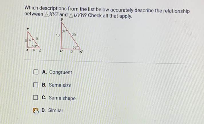 Which descriptions from the list below accurately describe the relationship between \( \triangle X Y Z \) and \( \triangle U V W \) ? Check all that apply.
A. Congruent
B. Same size
C. Same shape
D. Similar