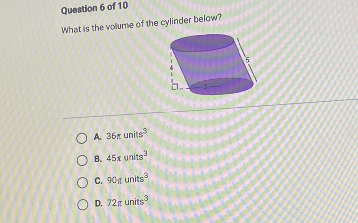 Question 6 of 10
What is the volume of the cylinder below?
A. \( 36 \pi \) units \( ^{3} \)
B. \( 45 \pi \) units \( ^{3} \)
C. \( 90 \pi \) units \( ^{3} \)
D. \( 72 \pi \) units \( ^{3} \)