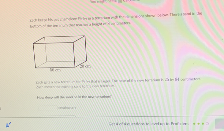 Zach keeps his pet chameleon Pinky in a terrarium with the dimensions shown below. There's sand in the bottom of the terrarium that reaches a height of 8 centimeters.

Zach gets a new terrarium for Pinky that is larger. The base of the new terrarium is 25 by 64 centimeters. Zach moved the existing sand to the new terrarium.
How deep will the sand be in the new terrarium?
centimeters
Get 4 of 4 questions to level up to Proficient