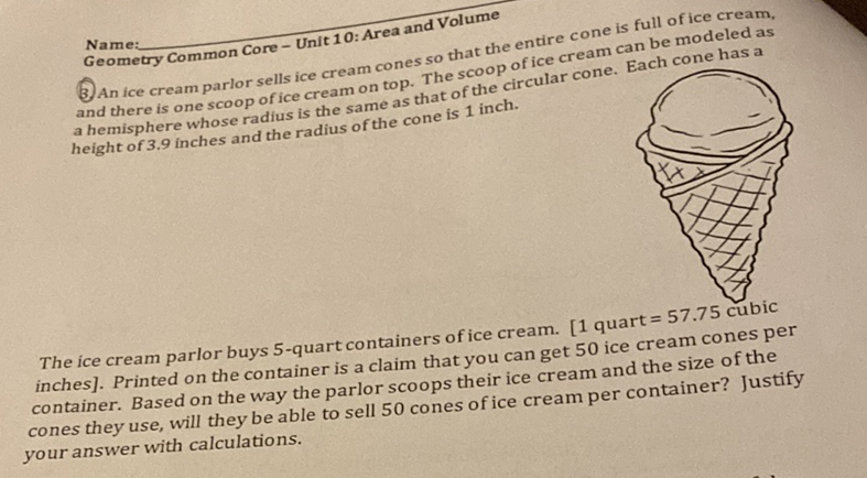 Name:
Geometry Common Core-Unit 10: Area and Volume
3. An ice cream parlor sells ice cream cones so that the entire cone is full of ice cream, and there is one scoop of ice cream on top. The scoop of ice cream can be modeled as a hemisphere whose radius is the same as that of the circular cone. Each cone has a height of \( 3.9 \) inches and the radius of the cone is 1 inch.

The ice cream parlor buys 5 -quart containers of ice cream. [1 quart \( =57.75 \) cubic inches]. Printed on the container is a claim that you can get 50 ice cream cones per container. Based on the way the parlor scoops their ice cream and the size of the cones they use, will they be able to sell 50 cones of ice cream per container? Justify your answer with calculations.