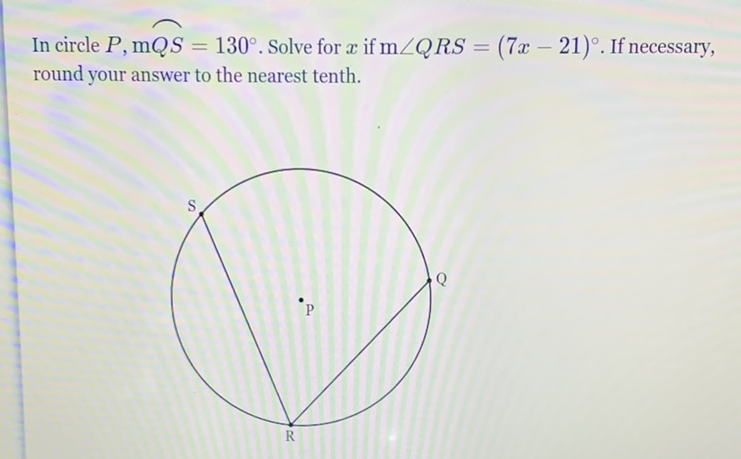 In circle \( P, \mathrm{~m} Q S=130^{\circ} \). Solve for \( x \) if \( \mathrm{m} \angle Q R S=(7 x-21)^{\circ} \). If necessary, round your answer to the nearest tenth.