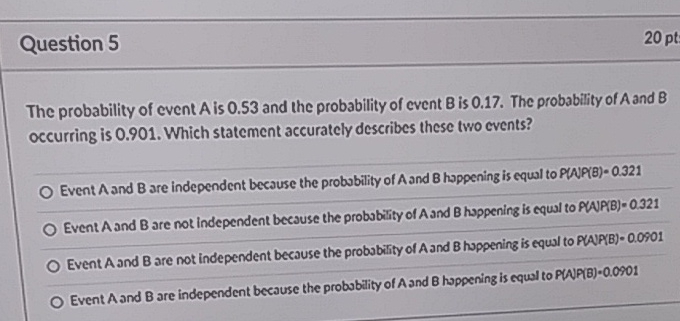 Question 5
\( 20 \mathrm{pt} \)
The probability of event \( A \) is \( 0.53 \) and the probability of event \( B \) is \( 0.17 \). The probability of \( A \) and \( B \) occurring is \( 0.901 \). Which statement accurately describes these two events?
Event \( A \) and \( B \) are independent becsuse the probsbility of \( A \) and \( B \) hoppening is equal to \( P(A P(B)=0.321 \)
Event \( A \) and \( B \) are not independent becsuse the probsbisty of \( A \) and \( B \) hoppening is equal to \( P \) WP \( (B)=0.321 \)
Event A and \( B \) are not independent because the probsbility of \( A \) and \( B \) hoppening is equal to PWP(B) \( 0.0501 \)
Event \( A \) and \( B \) are independent beeause the probublity of \( A \) and \( B \) hoppening is equal to \( P(N P(B) \cdot 0.0901 \)