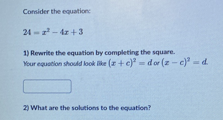 Consider the equation:
\[
24=x^{2}-4 x+3
\]
1) Rewrite the equation by completing the square. Your equation should look like \( (x+c)^{2}=d \) or \( (x-c)^{2}=d \).
2) What are the solutions to the equation?