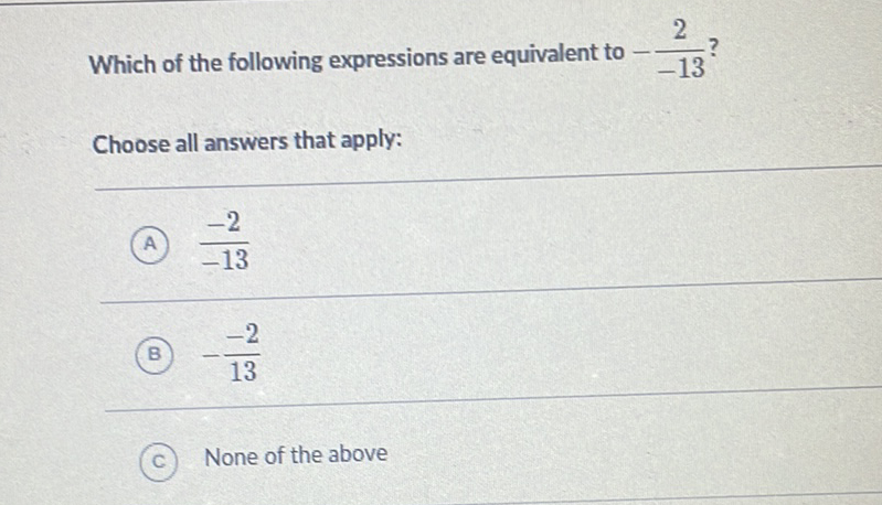 Which of the following expressions are equivalent to \( -\frac{2}{-13} ? \)
Choose all answers that apply:
(A) \( \frac{-2}{-13} \)
(B) \( -\frac{-2}{13} \)
(c) None of the above