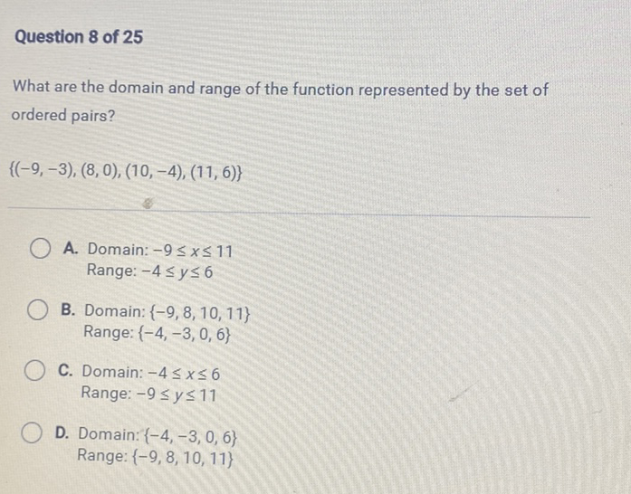 Question 8 of 25
What are the domain and range of the function represented by the set of ordered pairs?
\[
\{(-9,-3),(8,0),(10,-4),(11,6)\}
\]
A. Domain: \( -9 \leq x \leq 11 \) Range: \( -4 \leq y \leq 6 \)

B. Domain: \( \{-9,8,10,11\} \) Range: \( \{-4,-3,0,6\} \)
C. Domain: \( -4 \leq x \leq 6 \) Range: \( -9 \leq y \leq 11 \)
D. Domain: \( \{-4,-3,0,6\} \) Range: \( \{-9,8,10,11\} \)