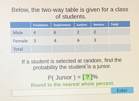 Below, the two-way table is given for a class of students.
\begin{tabular}{|l|l|l|l|l|l|}
\hline & Freshmen & Sophomore & Juniors & Seniors & Total \\
\hline Male & 4 & 6 & 2 & 2 \\
\hline Female & 3 & 4 & 6 & 3 \\
\hline Total & & & & \\
\hline
\end{tabular}
If a student is selected at random, find the probability the student is a junior.
\[
P(\text { Junior })=[?] \%
\]
Round to the nearest whole percent.
Enter
