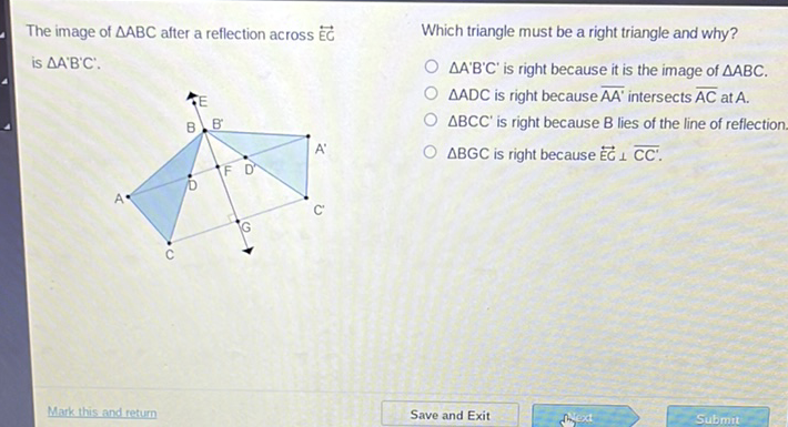 The image of \( \triangle \mathrm{ABC} \) after a reflection across \( \overleftrightarrow{\mathrm{EC}} \) Which triangle must be a right triangle and why? is \( \triangle \mathrm{A}^{\prime} \mathrm{B}^{\prime} \mathrm{C}^{\prime} \).
\( \triangle \mathrm{A}^{\prime} \mathrm{B}^{\prime} \mathrm{C}^{\prime} \) is right because it is the image of \( \triangle \mathrm{ABC} \).
\( \triangle \mathrm{ADC} \) is right because \( \overline{\mathrm{AA}^{\prime}} \) intersects \( \overline{\mathrm{AC}} \) at \( \mathrm{A} \).
\( \triangle B C C^{\prime} \) is right because \( B \) lies of the line of reflection.
\( \triangle B G C \) is right because \( \overleftrightarrow{\mathrm{EC}} \perp \overline{\mathrm{CC}^{\prime}} \).