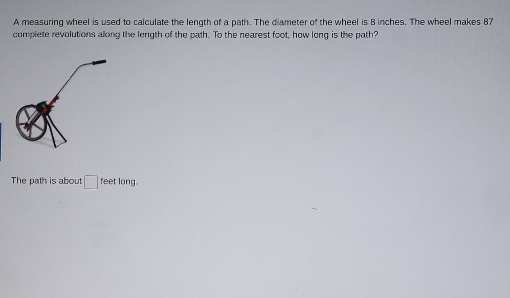 A measuring wheel is used to calculate the length of a path. The diameter of the wheel is 8 inches. The wheel makes 87 complete revolutions along the length of the path. To the nearest foot, how long is the path?
The path is about feet long.