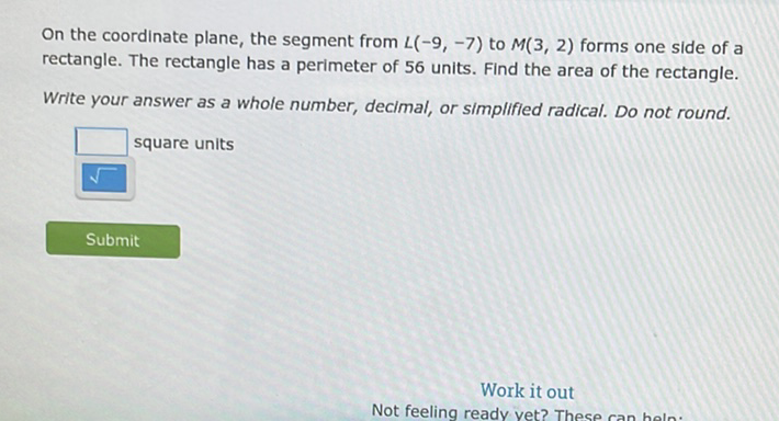 On the coordinate plane, the segment from \( L(-9,-7) \) to \( M(3,2) \) forms one side of a rectangle. The rectangle has a perimeter of 56 units. Find the area of the rectangle.
Write your answer as a whole number, decimal, or simplified radical. Do not round.
square units
Submit
Work it out