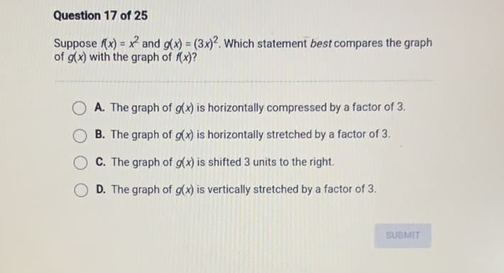 Question 17 of 25
Suppose \( f(x)=x^{2} \) and \( g(x)=(3 x)^{2} \). Which statement best compares the graph of \( g(x) \) with the graph of \( f(x) \) ?
A. The graph of \( g(x) \) is horizontally compressed by a factor of 3 .
B. The graph of \( g(x) \) is horizontally stretched by a factor of 3 .
C. The graph of \( g(x) \) is shifted 3 units to the right.
D. The graph of \( g(x) \) is vertically stretched by a factor of 3 .