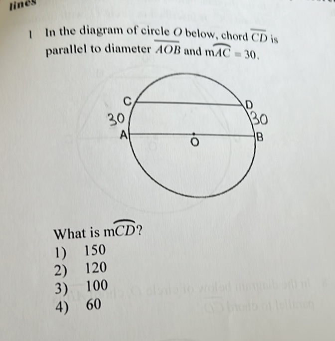 I In the diagram of circle \( O \) below, chord \( \overline{C D} \) is parallel to diameter \( \overline{A O B} \) and \( \mathrm{m} \overparen{A C}=30 \).
What is \( \mathrm{mCD} \) ?
1) 150
2) 120
3) 100
4) 60