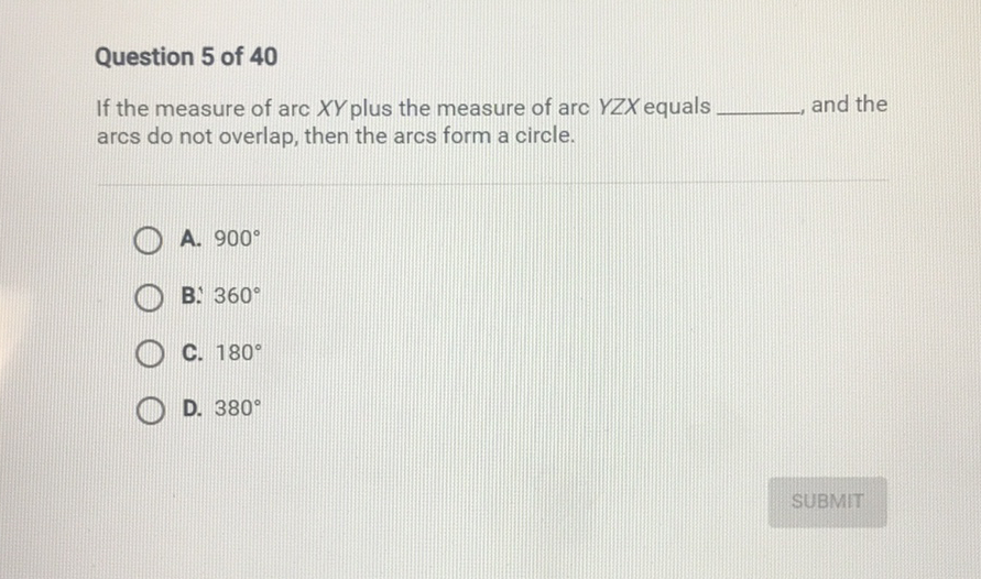 Question 5 of 40
If the measure of arc \( X Y \) plus the measure of arc \( Y Z X \) equals and the arcs do not overlap, then the arcs form a circle.
A. \( 900^{\circ} \)
B. \( 360^{\circ} \)
C. \( 180^{\circ} \)
D. \( 380^{\circ} \)