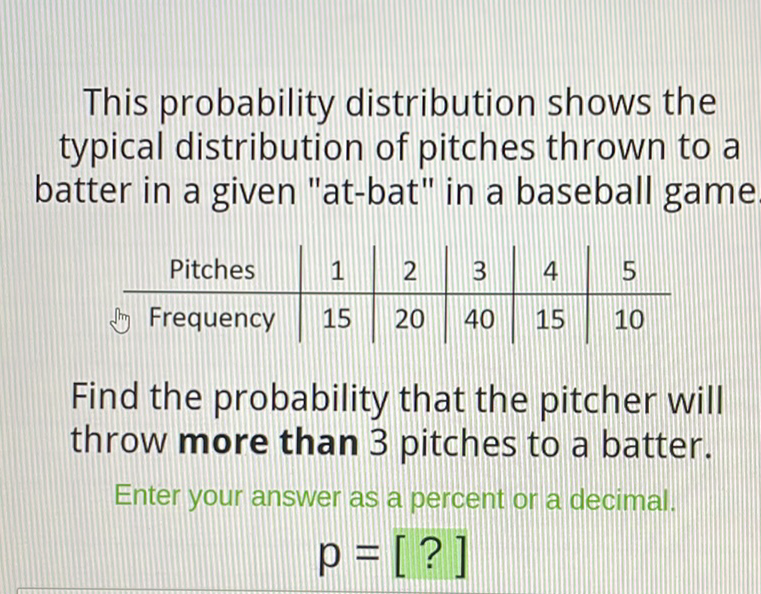 This probability distribution shows the typical distribution of pitches thrown to a batter in a given "at-bat" in a baseball game
\begin{tabular}{c|c|c|c|c|c} 
Pitches & 1 & 2 & 3 & 4 & 5 \\
\hline Frequency & 15 & 20 & 40 & 15 & 10
\end{tabular}
Find the probability that the pitcher will throw more than 3 pitches to a batter.
Enter your answer as a percent or a decimal.
\[
p=[?]
\]