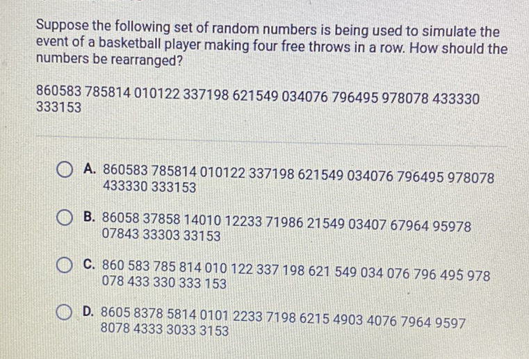 Suppose the following set of random numbers is being used to simulate the event of a basketball player making four free throws in a row. How should the numbers be rearranged?
860583785814010122337198621549034076796495978078433330 333153
A. 860583785814010122337198621549034076796495978078 433330333153
B. 860583785814010122337198621549034076796495978 078433330333153
C. 860583785814010122337198621549034076796495978 078433330333153
D. 86058378581401012233719862154903407679649597 8078433330333153